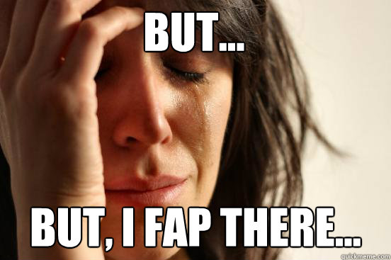 But... But, I fap there...  First World Problems
