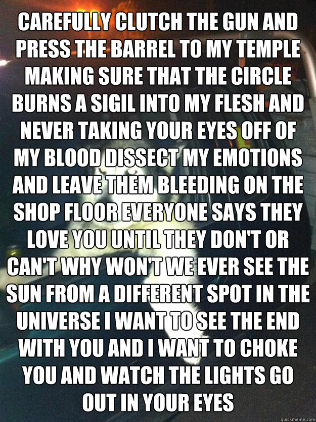 carefully clutch the gun and press the barrel to my temple making sure that the circle burns a sigil into my flesh and never taking your eyes off of my blood dissect my emotions and leave them bleeding on the shop floor everyone says they love you until t  Mean Dog