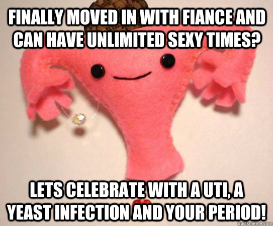 Finally moved in with fiance and can have unlimited sexy times? Lets celebrate with a UTI, a yeast infection and your period! - Finally moved in with fiance and can have unlimited sexy times? Lets celebrate with a UTI, a yeast infection and your period!  Scumbag Uterus