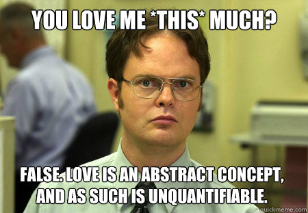 You love me *this* much? False. Love is an abstract concept, and as such is unquantifiable.  Dwight