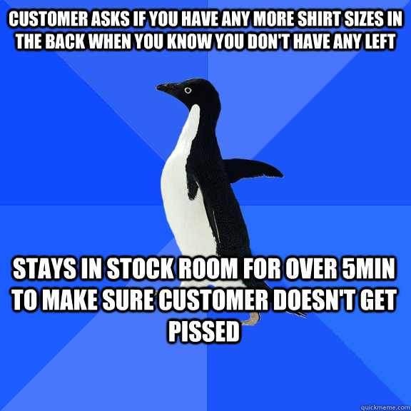 customer asks if you have any more shirt sizes in the back when you know you don't have any left stays in stock room for over 5min to make sure customer doesn't get pissed    Socially Awkward Penguin