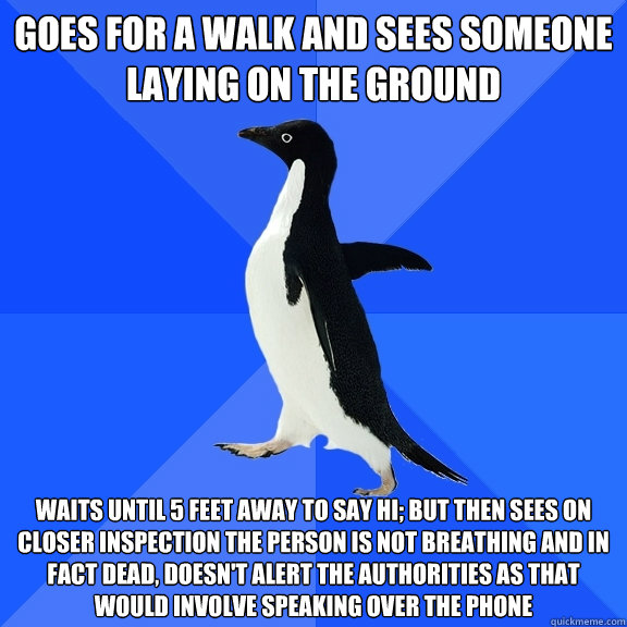 goes for a walk and sees someone laying on the ground waits until 5 feet away to say hi; but then sees on closer inspection the person is not breathing and in fact dead, doesn't alert the authorities as that would involve speaking over the phone  Socially Awkward Penguin