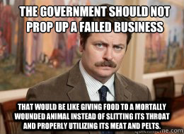 the government should not prop up a failed business
 that would be like giving food to a mortally wounded animal instead of slitting its throat and properly utilizing its meat and pelts. - the government should not prop up a failed business
 that would be like giving food to a mortally wounded animal instead of slitting its throat and properly utilizing its meat and pelts.  Ron Swanson