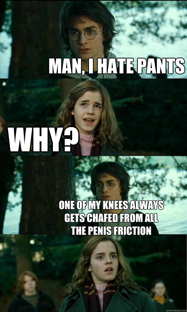 man, i hate pants why? one of my knees always gets chafed from all the penis friction - man, i hate pants why? one of my knees always gets chafed from all the penis friction  Horny Harry