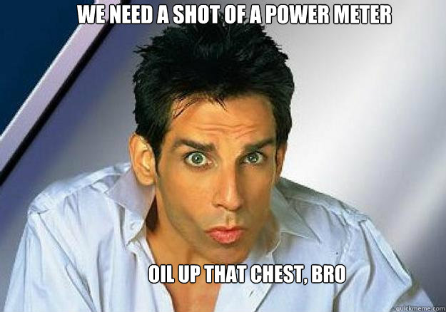 we need a shot of a power meter Oil up that chest, bro  Zoolander
