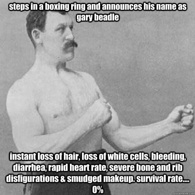 steps in a boxing ring and announces his name as gary beadle instant loss of hair, loss of white cells, bleeding, diarrhea, rapid heart rate, severe bone and rib disfigurations & smudged makeup. survival rate.... 0%  overly manly man
