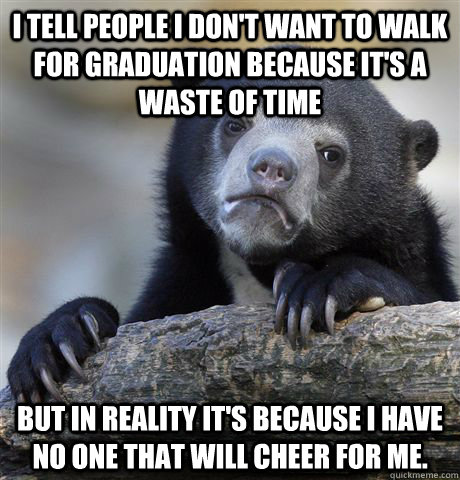 I tell people I don't want to walk for graduation because it's a waste of time but in reality it's because I have no one that will cheer for me.  Confession Bear