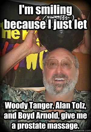 I'm smiling because I just let Woody Tanger, Alan Tolz, and Boyd Arnold, give me a prostate massage.  - I'm smiling because I just let Woody Tanger, Alan Tolz, and Boyd Arnold, give me a prostate massage.   Scumbag Picozzi