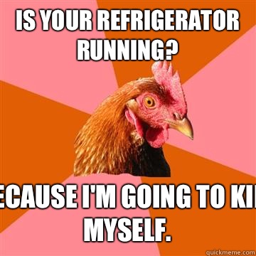 Is your refrigerator running? Because I'm going to kill myself.   Anti-Joke Chicken