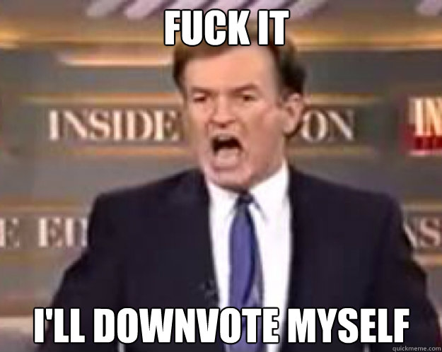 FUCK IT I'LL Downvote myself  fuck it bill
