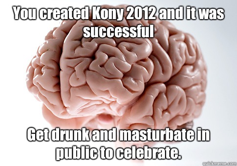 You created Kony 2012 and it was successful Get drunk and masturbate in public to celebrate.  - You created Kony 2012 and it was successful Get drunk and masturbate in public to celebrate.   Scumbag Brain