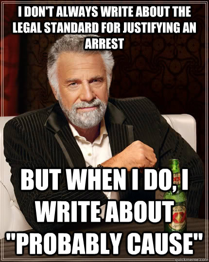 I don't always write about the legal standard for justifying an arrest but when i do, I write about 