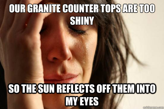 Our Granite counter tops are too shiny so the sun reflects off them into my eyes  First World Problems