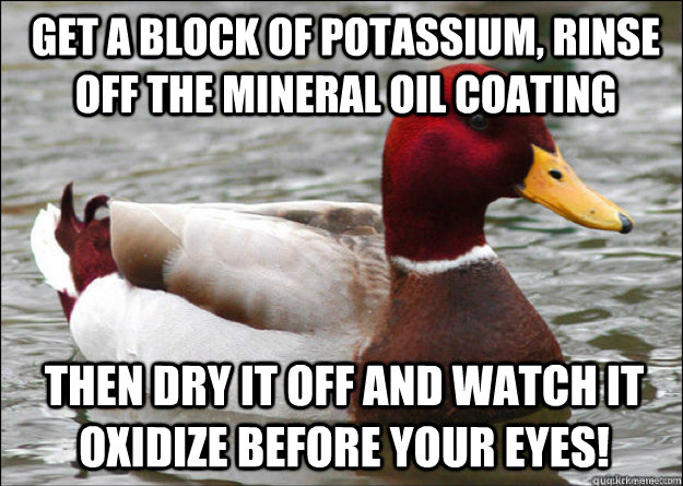 Get a block of Potassium, rinse off the mineral oil coating Then dry it off and watch it oxidize before your eyes!  Malicious Advice Mallard