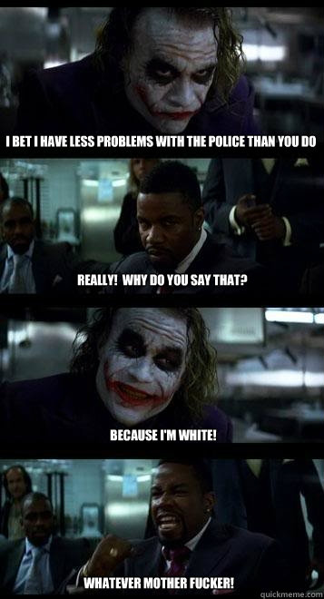 i bet i have less problems with the police than you do really!  Why do you say that? because i'm white! whatever mother fucker!  Joker with Black guy