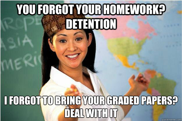 You forgot your homework? Detention I forgot to bring your graded papers? 
Deal with it - You forgot your homework? Detention I forgot to bring your graded papers? 
Deal with it  Scumbag Teacher