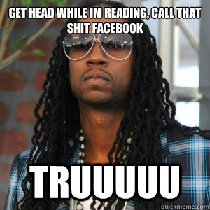 GET HEAD WHILE IM READING, CALL THAT SHIT FACEBOOK truuuuu  