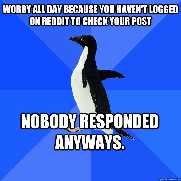 Worry all day because you haven't logged on Reddit to check your post nobody responded anyways.    Socially Awkward Penguin