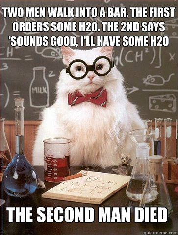 two men walk into a bar, the first
orders some h2o. the 2nd says
'sounds good, i'll have some h2o too.'

 the second man died  Science Cat