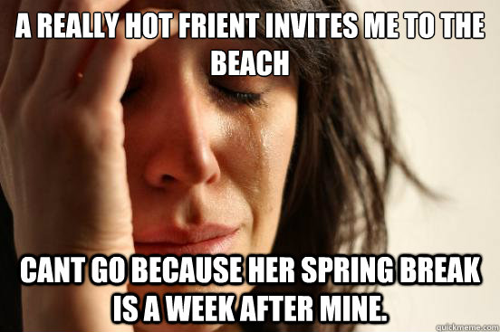 a really hot frient invites me to the beach cant go because her spring break is a week after mine.  First World Problems