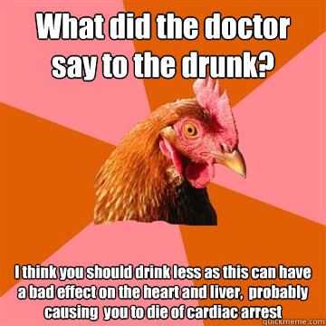 What did the doctor say to the drunk? I think you should drink less as this can have a bad effect on the heart and liver,  probably causing  you to die of cardiac arrest  Anti-Joke Chicken
