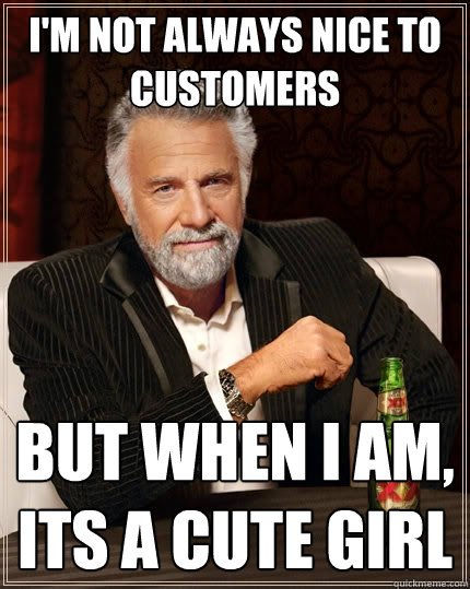 I'm not always nice to customers But when I am, its a cute girl  The Most Interesting Man In The World