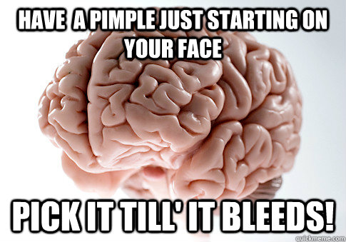 Have  a pimple just starting on your face Pick it till' it bleeds!  Scumbag Brain