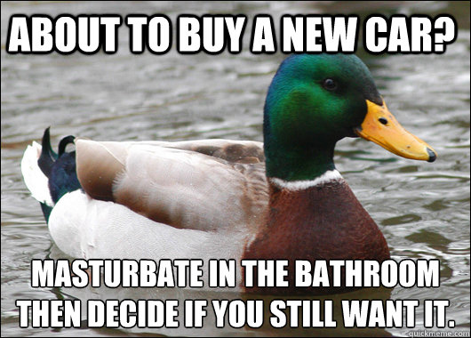 about to buy a new car? masturbate in the bathroom then decide if you still want it.   Actual Advice Mallard