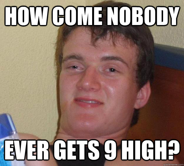 How come nobody Ever gets 9 high?  10 Guy