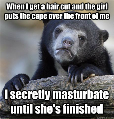 When I get a hair cut and the girl puts the cape over the front of me I secretly masturbate until she's finished  Confession Bear