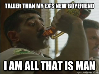 Taller than my ex's new boyfriend I am all that is man  I am all that is man