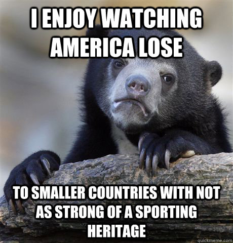 I enjoy watching america lose  to smaller countries with not as strong of a sporting heritage  Confession Bear