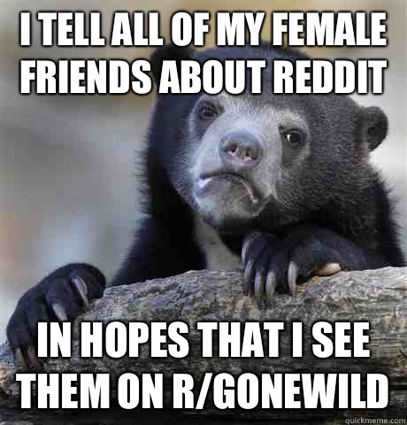 I tell all of my female friends about Reddit In hopes that I see them on r/gonewild  Confession Bear