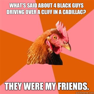 What's said about 4 black guys driving over a cliff in a Cadillac? They were my friends.  Anti-Joke Chicken