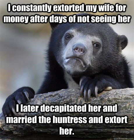 I constantly extorted my wife for money after days of not seeing her I later decapitated her and married the huntress and extort her.   Confession Bear