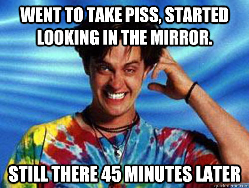 Went to take piss, started looking in the mirror. Still there 45 minutes later  Introducing Stoner Ent