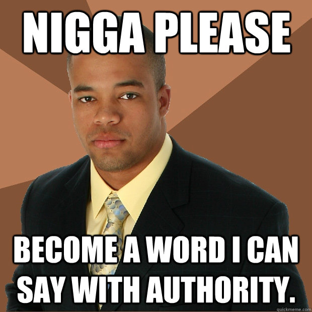 Nigga Please Become a word I can say with authority.  Successful Black Man