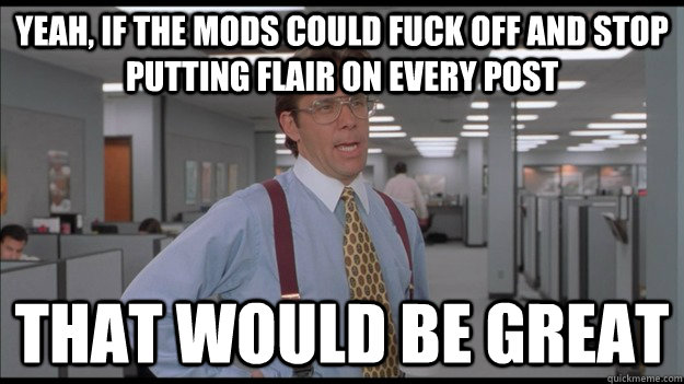 Yeah, if the mods could fuck off and stop putting flair on every post That would be great  Office Space Lumbergh HD