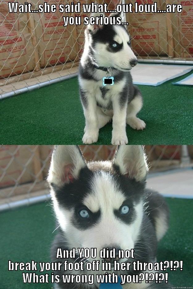 WAIT...SHE SAID WHAT....OUT LOUD....ARE YOU SERIOUS... AND YOU DID NOT BREAK YOUR FOOT OFF IN HER THROAT?!?! WHAT IS WRONG WITH YOU?!?!?! Insanity puppy