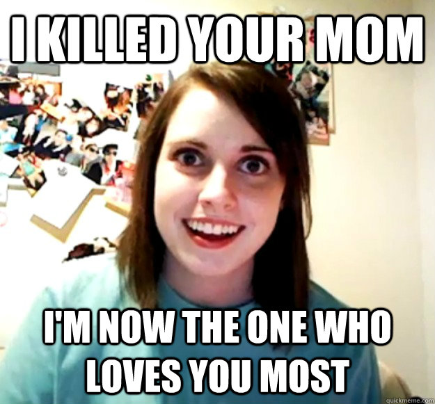 I Killed your mom I'm now the one who loves you most  Overly Attached Girlfriend