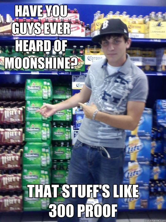 Have you guys ever heard of Moonshine? That stuff's like 
300 proof  