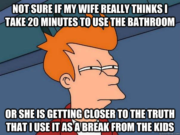 Not sure if my wife really thinks I take 20 minutes to use the bathroom Or she is getting closer to the truth that I use it as a break from the kids  Futurama Fry