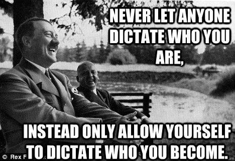 Never let anyone dictate who you are, instead only allow yourself to dictate who you become.  Friendly Adolf Hitler