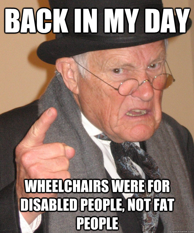 back in my day wheelchairs were for disabled people, not fat people  back in my day