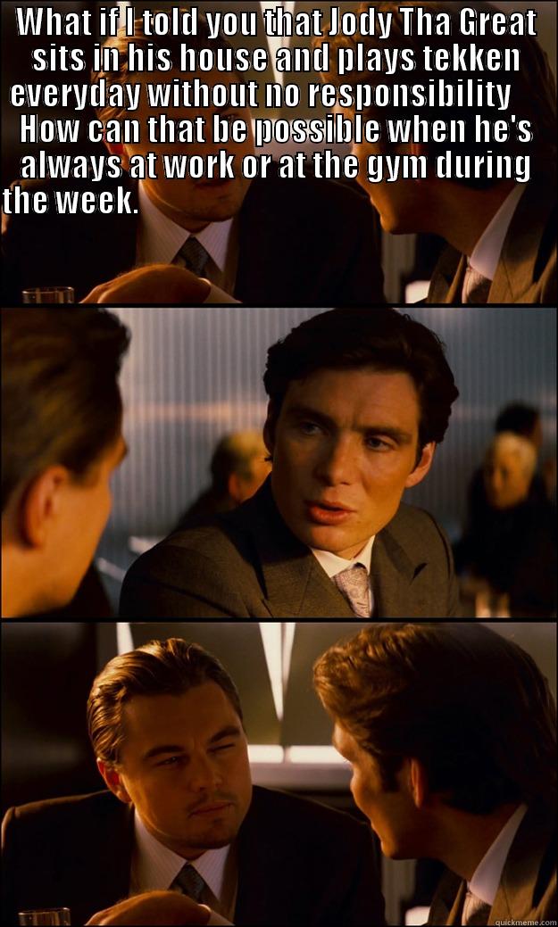 WHAT IF I TOLD YOU THAT JODY THA GREAT SITS IN HIS HOUSE AND PLAYS TEKKEN EVERYDAY WITHOUT NO RESPONSIBILITY      HOW CAN THAT BE POSSIBLE WHEN HE'S ALWAYS AT WORK OR AT THE GYM DURING THE WEEK.                                                               Inception