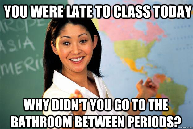 You were late to class today why didn't you go to the bathroom between periods?  Unhelpful High School Teacher