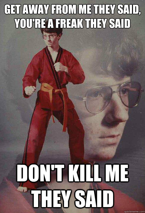 get away from me they said,
you're a freak they said Don't kill me they said  Karate Kyle