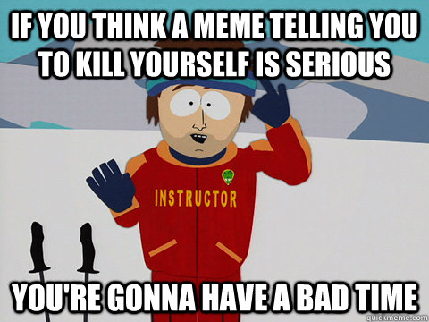 If you think a meme telling you to kill yourself is serious you're gonna have a bad time  Youre gonna have a bad time