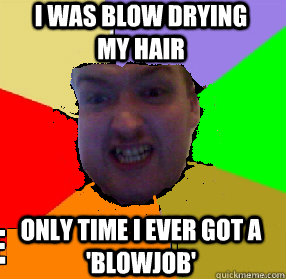 i was blow drying my hair only time i ever got a 'blowjob'  ugly james