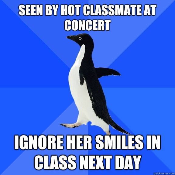 Seen by hot classmate at concert Ignore her smiles in class next day  Socially Awkward Penguin